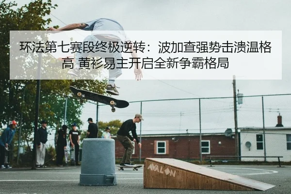 环法第七赛段终极逆转：波加查强势击溃温格高 黄衫易主开启全新争霸格局